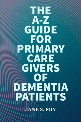 The A-Z Guide For Primary Care Givers Of Dementia Patients by Foy, Jane