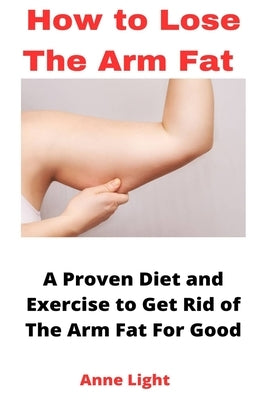 How to Lose the Arm Fat: A Proven Diet and Exercise to Get Rid of The Arm Fat For Good by Light, Anne