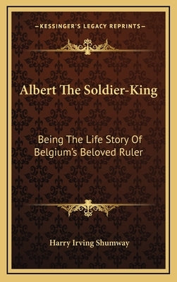 Albert the Soldier-King: Being the Life Story of Belgium's Beloved Ruler by Shumway, Harry Irving