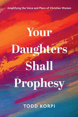 Your Daughters Shall Prophesy: Amplifying the Voice and Place of Christian Women by Korpi, Todd