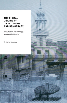 The Digital Origins of Dictatorship and Democracy: Information Technology and Political Islam by Howard, Philip N.