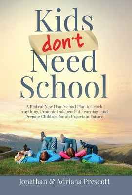 Kids Don't Need School: A Radical New Homeschool Plan to Teach Anything, Promote Independent Learning, and Prepare Children for an Uncertain F by Prescott, Jonathan