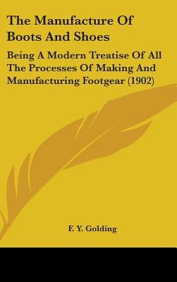 The Manufacture Of Boots And Shoes: Being A Modern Treatise Of All The Processes Of Making And Manufacturing Footgear (1902) by Golding, F. Y.
