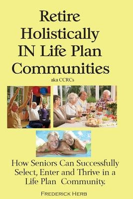 Retire Holistically in Life Plan Communities: How Seniors Can Successfully Select, Enter and Thrive in a Life Plan Community by Herb, Frederick