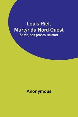 Louis Riel, Martyr du Nord-Ouest; Sa vie, son procès, sa mort by Anonymous