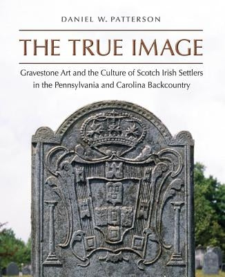 The True Image: Gravestone Art and the Culture of Scotch Irish Settlers in the Pennsylvania and Carolina Backcountry by Patterson, Daniel W.