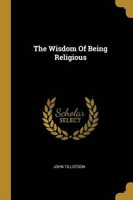 The Wisdom Of Being Religious by Tillotson, John