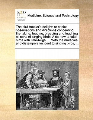 The Bird-Fancier's Delight: Or Choice Observations and Directions Concerning the Taking, Feeding, Breeding and Teaching All Sorts of Singing Birds by Multiple Contributors