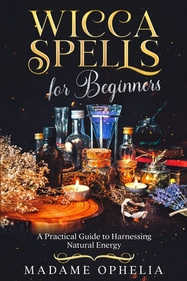Wicca Spells for Beginners: A Practical Guide to Harnessing Natural Energy by Ophelia, Madame