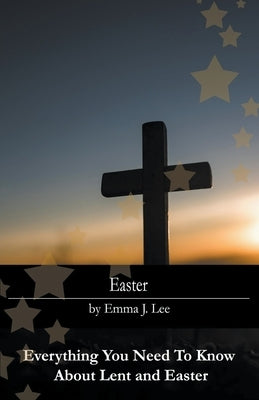 Easter: Everything You Need To Know About Lent and Easter by Lee, Emma J.