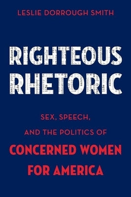 Righteous Rhetoric: Sex, Speech, and the Politics of Concerned Women for America by Smith, Leslie Dorrough