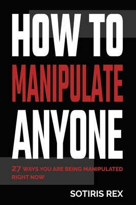 How to Manipulate Anyone: 27 ways you are being manipulated right now by Rex, Sotiris