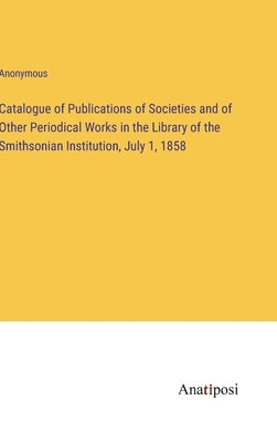 Catalogue of Publications of Societies and of Other Periodical Works in the Library of the Smithsonian Institution, July 1, 1858 by Anonymous