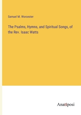 The Psalms, Hymns, and Spiritual Songs, of the Rev. Isaac Watts by Worcester, Samuel M.