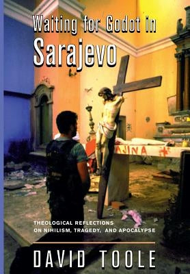 Waiting for Godot in Sarajevo: Theological Reflections on Nihilsim, Tragedy, and Apocalypse by Toole, David