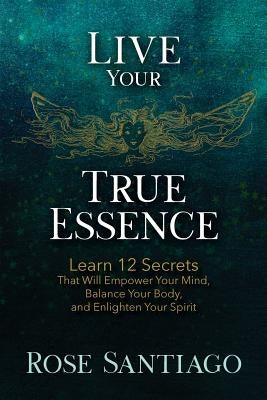 Live Your True Essence: Learn 12 Secrets That Will Empower Your Mind, Balance Your Body, and Enlighten Your Spirit by Santiago, Rose