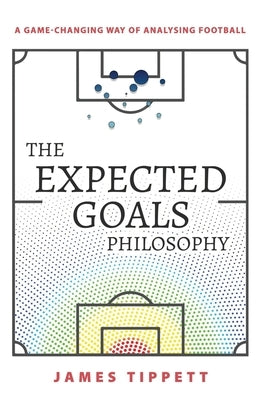 The Expected Goals Philosophy: A Game-Changing Way of Analysing Football by Tippett, James