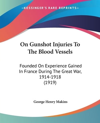On Gunshot Injuries to the Blood Vessels: Founded on Experience Gained in France During the Great War, 1914-1918 (1919) by Makins, George Henry