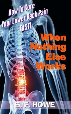 When Nothing Else Works: How To Cure Your Lower Back Pain Fast! by Howe, S. F.