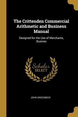 The Crittenden Commercial Arithmetic and Business Manual: Designed for the Use of Merchants, Busines by Groesbeck, John