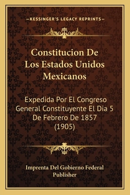 Constitucion De Los Estados Unidos Mexicanos: Expedida Por El Congreso General Constituyente El Dia 5 De Febrero De 1857 (1905) by Imprenta del Gobierno Federal Publisher