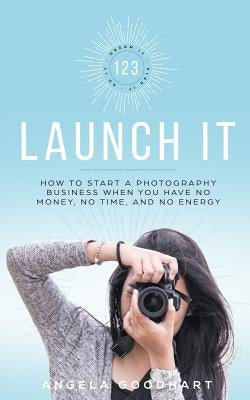 123 Launch It: How to Start a Photography Business When You Have No Money, No Time, and No Energy. by Goodhart, Angela