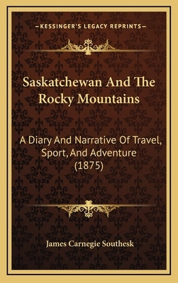 Saskatchewan And The Rocky Mountains: A Diary And Narrative Of Travel, Sport, And Adventure (1875) by Southesk, James Carnegie