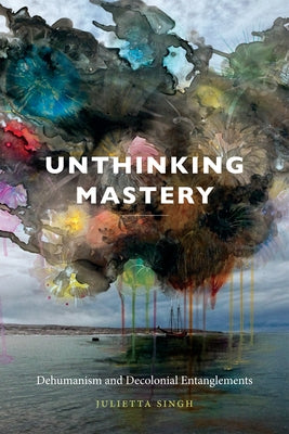 Unthinking Mastery: Dehumanism and Decolonial Entanglements by Singh, Julietta