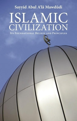 Islamic Civilization: Its Foundational Beliefs and Principles by Mawdudi, Sayyid Abul A'La