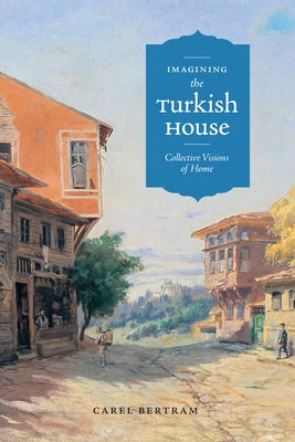 Imagining the Turkish House: Collective Visions of Home by Bertram, Carel