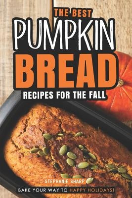 The Best Pumpkin Bread Recipes for The Fall: Bake Your Way to Happy Holidays! by Sharp, Stephanie