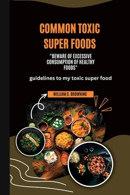Common Toxic Super Foods: Beware of Excessive Consumption of Healthy Foods by Browning, William