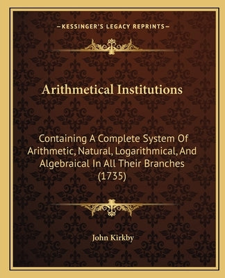 Arithmetical Institutions: Containing A Complete System Of Arithmetic, Natural, Logarithmical, And Algebraical In All Their Branches (1735) by Kirkby, John