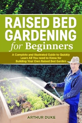 Raised Bed Gardening for Beginners: A Complete and Illustrated Guide to Quickly Learn All you Need to Know for Building Your Own Raised Bed Garden by Duke, Arthur