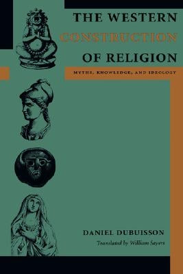 The Western Construction of Religion: Myths, Knowledge, and Ideology by Dubuisson, Daniel