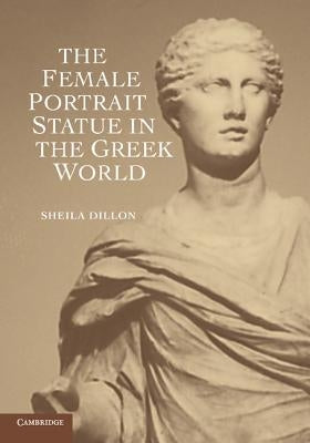 The Female Portrait Statue in the Greek World by Dillon, Sheila