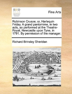 Robinson Crusoe; Or, Harlequin Friday. a Grand Pantomime, in Two Acts, as Performed at the Theatre-Royal, Newcastle Upon Tyne, in 1791. by Permission by Sheridan, Richard Brinsley