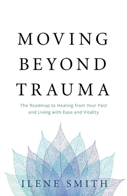 Moving Beyond Trauma: The Roadmap to Healing from Your Past and Living with Ease and Vitality by Smith, Ilene