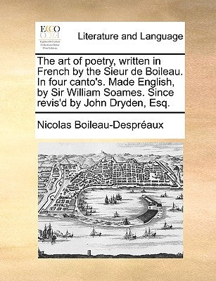 The Art of Poetry, Written in French by the Sieur de Boileau. in Four Canto's. Made English, by Sir William Soames. Since Revis'd by John Dryden, Esq. by Boileau Despreaux, Nicolas