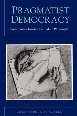 Pragmatist Democracy: Evolutionary Learning as Public Philosophy by Ansell, Christopher K.