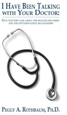 I Have Been Talking with Your Doctor: Fifty doctors talk about the healthcare crisis and the doctor-patient relationship by Rothbaum, Peggy A.