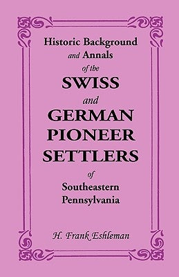 Historic Background and Annals of the Swiss and German Pioneer Settlers of Southeastern Pennsylvania by Eshleman, H. Frank