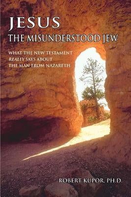 Jesus the Misunderstood Jew: What the New Testament Really Says about the Man from Nazareth by Kupor, Robert