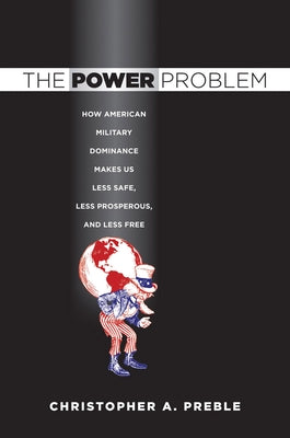 The Power Problem: How American Military Dominance Makes Us Less Safe, Less Prosperous, and Less Free by Preble, Christopher A.