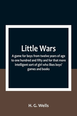 Little Wars; a game for boys from twelve years of age to one hundred and fifty and for that more intelligent sort of girl who likes boys' games and bo by G. Wells, H.