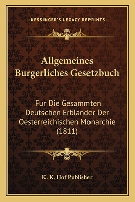 Allgemeines Burgerliches Gesetzbuch: Fur Die Gesammten Deutschen Erblander Der Oesterreichischen Monarchie (1811) by K. K. Hof Publisher