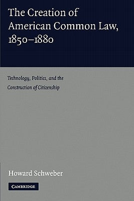The Creation of American Common Law, 1850-1880: Technology, Politics, and the Construction of Citizenship by Schweber, Howard