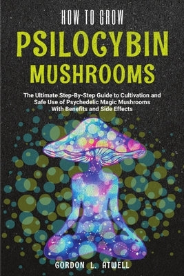 How to Grow Psilocybin Mushrooms: The Ultimate Step-By-Step Guide to Cultivation and Safe Use of Psychedelic Magic Mushrooms With Benefits and Side Ef by Atwell, Gordon L.