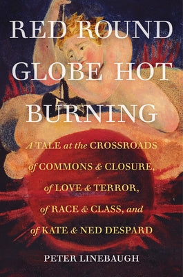 Red Round Globe Hot Burning: A Tale at the Crossroads of Commons and Closure, of Love and Terror, of Race and Class, and of Kate and Ned Despard by Linebaugh, Peter