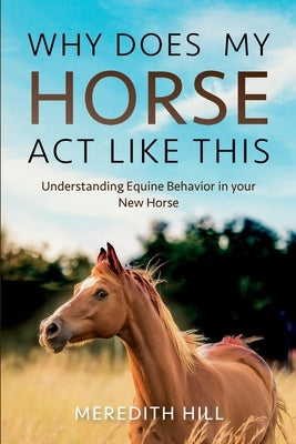 Why Does My Horse Act Like This?: Understanding Equine Behavior in your New Horse by Hill, Meredith